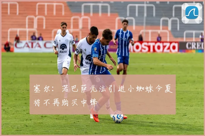 塞尔：若巴萨无法引进小蜘蛛今夏将不再购买中锋